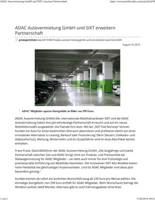August 10, 2019
ADAC Autovermietung GmbH und SIXT erweitern
Partnerschaft
proexpert24.de/adac/2019/08/10/adac-autovermietung-gmbh-und-sixt-erweitern-partnerschaft/
ADAC Mitglieder sparen Startgebühr in Höhe von 299 Euro.
(ADAC Autovermietung GmbH) Der internationale Mobilitätsanbieter SIXT und die ADAC
Autovermietung haben ihre jahrzehntelange Partnerschaft erneuert und auf ein neues
Mobilitätsmodell ausgeweitet: Die Flatrate fürs Auto. Mit der „SIXT Flat Nonstop“ können
Kunden ein Auto für einen bestimmten Zeitraum abonnieren und proﬁtieren damit von einer
innovativen Alternative zu Leasing, Barkauf oder Finanzierung: Denn Steuern, Vollkasko- und
Diebstahlschutz, Wartung, Winterreifen und ein Zusatzfahrer sind im Auto-Abo-Paket bereits
enthalten.
Franz Frank, Geschäftsführer der ADAC Autovermietung GmbH: „Die langjährige und starke
Partnerschaft zwischen Sixt und ADAC bringt nicht nur Produkt- und Preisvorteile bei
Mietwagennutzung für ADAC Mitglieder – sie steht auch immer für eine frühzeitige und
praxiserprobte Einführung von Mobilitäts-Neuheiten. Die innovativen SIXT Abo-Modelle bieten
hohe Flexibilität bei gleichzeitigen Kostenvorteilen. Und für ADAC Mitglieder sind diese jetzt
besonders günstig.“
Kunden können ab sofort ein konkretes Wunschfahrzeug ab 239 Euro pro Monat wählen. Die
einmalige Startgebühr von 299 Euro entfällt für ADAC Mitglieder. Beim Wunschauto beträgt die
Mindest-Laufzeit zwölf Monate. Alternativ gibt es auch Fahrzeugpakete ohne feste
ADAC Autovermietung GmbH und SIXT erweitern Partnerschaft https://www.printfriendly.com/p/g/JuZmFM
1 von 2 13.08.2019, 09:41
 