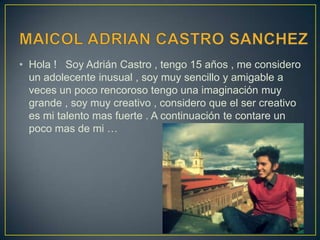 • Hola ! Soy Adrián Castro , tengo 15 años , me considero
un adolecente inusual , soy muy sencillo y amigable a
veces un poco rencoroso tengo una imaginación muy
grande , soy muy creativo , considero que el ser creativo
es mi talento mas fuerte . A continuación te contare un
poco mas de mi …
 