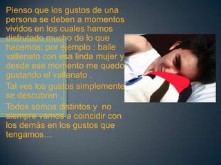 Pienso que los gustos de una
persona se deben a momentos
vividos en los cuales hemos
disfrutado mucho de lo que
hacemos; por ejemplo : baile
vallenato con esa linda mujer y
desde ese momento me quedo
gustando el vallenato .
Tal ves los gustos simplemente
se descubren ,
Todos somos distintos y no
siempre vamos a coincidir con
los demás en los gustos que
tengamos…
 