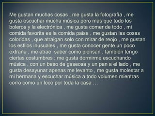 Me gustan muchas cosas , me gusta la fotografía , me
gusta escuchar mucha música pero mas que todo los
boleros y la electrónica , me gusta comer de todo , mi
comida favorita es la comida paisa , me gustan las cosas
coloridas , que atraigan solo con mirar de reojo , me gustan
los estilos inusuales , me gusta conocer gente un poco
extraña , me atrae saber como piensan , también tengo
ciertas costumbres ; me gusta dormirme escuchando
música , con un baso de gaseosa y un pan a el lado , me
gusta desayunar apenas me levanto , me gusta molestar a
mi hermana y escuchar música a todo volumen mientras
corro como un loco por toda la casa …
 