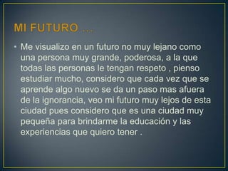 • Me visualizo en un futuro no muy lejano como
una persona muy grande, poderosa, a la que
todas las personas le tengan respeto , pienso
estudiar mucho, considero que cada vez que se
aprende algo nuevo se da un paso mas afuera
de la ignorancia, veo mi futuro muy lejos de esta
ciudad pues considero que es una ciudad muy
pequeña para brindarme la educación y las
experiencias que quiero tener .
 