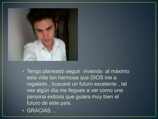 • Tengo planeado seguir viviendo al máximo
esta vida tan hermosa que DIOS me a
regalado , buscaré un futuro excelente , tal
ves algún día me llegues a ver como una
persona exitosa que guiara muy bien el
futuro de este país.
• GRACIAS…
 