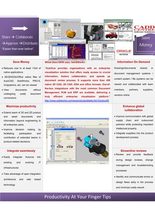 Save
Money
Share à Collaborate
àApprove àDistribute
“Easier than ever before”
Save Money
· Reduces cost to at least 1/3rd of
native applications
· 3D/2D/EDA/Office native files of
AutoCAD, SolidWorks, PRO-E,
Unigraphics, etc. can be viewed
· View documents without
undergoing costly document
conversions
What does OEM says: SolidWorks -
“AutoVue provides organizations with an enterprise
visualization solution that offers ready access to crucial
information, fosters collaboration, and speeds up
document review process. It supports more than 450
native 3D CAD, 2D CAD, EDA and office formats. Out-of-
the-box integrations with the most common Document
Management, PLM and ERP are available, delivering a
truly efficient enterprise visualization platform.”
http://www.solidworks.com/sw/products/details.htm?productID
Information On Demand
Drawings/documents shared in
document management systems /
content system / file systems can be
viewed and collaborated with team
members, partners, suppliers,
vendors online.
Maximize productivity
· Extend reach of 3D and 2D product
and asset documents and
information beyond engineering to
all enterprise users.
· Improve decision making by
facilitating participation and
contribution of extended teams in
product-related decisions.
Integrate seamlessly
· Easily integrate Autovue into
existing and evolving IT
infrastructures
· Take advantage of open integration
architecture and web based
technology
Enhance global
collaboration
· Improve communication with global
supply chain and outsourced
partners while protecting important
intellectual property.
· Integrate suppliers into the product
development process
Streamline reviews
· Review and provide feedback
during design reviews, change
management and troubleshooting
processes
· Identify and communicate errors or
design flaws early in the process
and minimize costly rework
Productivity At Your Finger Tips
 