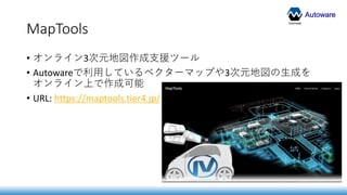 Autoware
MapTools
• オンライン3次元地図作成支援ツール
• Autowareで利用しているベクターマップや3次元地図の生成を
オンライン上で作成可能
• URL: https://maptools.tier4.jp/
 