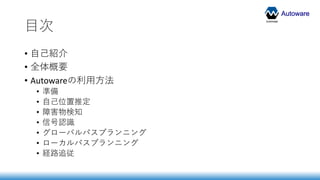 Autoware
目次
• 自己紹介
• 全体概要
• Autowareの利用方法
• 準備
• 自己位置推定
• 障害物検知
• 信号認識
• グローバルパスプランニング
• ローカルパスプランニング
• 経路追従
 