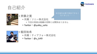 Autoware
自己紹介
• 斉藤之寛
• 所属：ソニー株式会社
• 今回の発表は組織の見解とは関係ありません
• Twitter：@yukky_saito
• 飯田祐希
• 所属：ティアフォー株式会社
• Twitter：@u_ki49
本日海外出張で参加できなく
なりました・・・
 