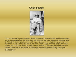 Chief Seattle “You must teach your children that the ground beneath their feet is the ashes of your grandfathers. So that they will respect the land, tell your children that the earth is rich with the lives of our kin. Teach your children what we have taught our children, that the earth is our mother. Whatever befalls the earth befalls the sons of the earth. If men spit upon the ground, they spit upon themselves.” 