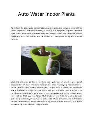 Auto Water Indoor Plants
Right from the best, water conservation, saving money, and convenience are three
of the key factors that prompt many of us to put in a regular irrigation system in
their lawns. Apart from these main benefits, there's in fact the additional benefit
of keeping your field healthy and inexperienced through the spring and summer
months.
Watering a field or garden is therefore easy, yet many of us get it wrong part
because it's very easy. There are various times once you may flip your mechanical
device, and will return many minutes later to shut it off or move it to a different
space, however minutes become hours and you suddenly keep in mind once
massive amounts of water are wasted at your own expense. Another state of affairs
may well be that you just forgot that areas of your field have already been
patterned, or that days you watered previously. We're all human, and distractions
happen, however with an automatic watering system it's one less factor you've got
to stay on high of aside your busy schedule.
 