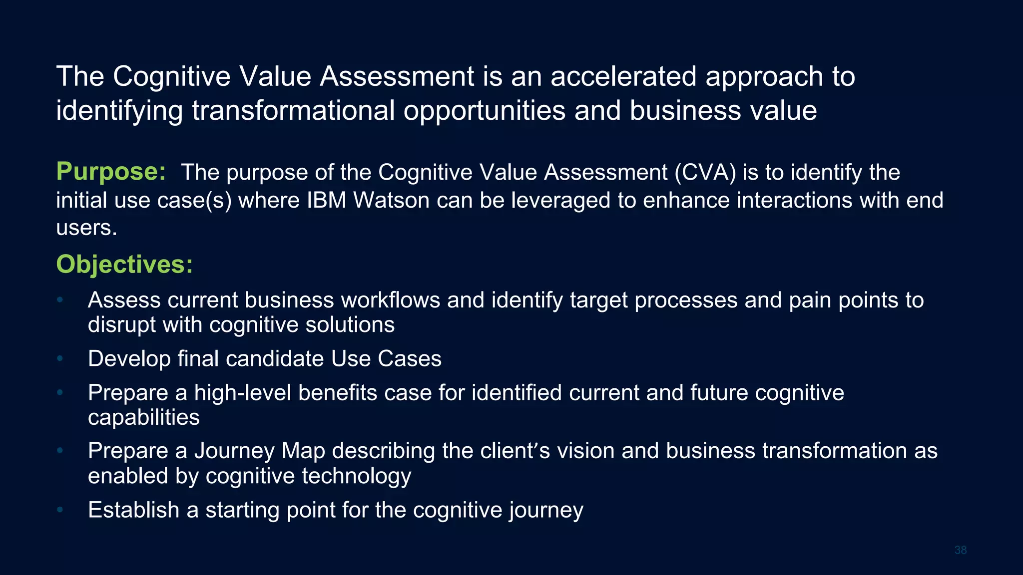The Cognitive Value Assessment is an accelerated approach to
identifying transformational opportunities and business value
Purpose: The purpose of the Cognitive Value Assessment (CVA) is to identify the
initial use case(s) where IBM Watson can be leveraged to enhance interactions with end
users.
Objectives:
• Assess current business workflows and identify target processes and pain points to
disrupt with cognitive solutions
• Develop final candidate Use Cases
• Prepare a high-level benefits case for identified current and future cognitive
capabilities
• Prepare a Journey Map describing the client’s vision and business transformation as
enabled by cognitive technology
• Establish a starting point for the cognitive journey
38
 