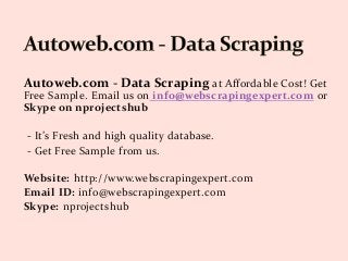 Autoweb.com - Data Scraping at Affordable Cost! Get
Free Sample. Email us on info@webscrapingexpert.com or
Skype on nprojectshub
- It’s Fresh and high quality database.
- Get Free Sample from us.
Website: http://www.webscrapingexpert.com
Email ID: info@webscrapingexpert.com
Skype: nprojectshub
 