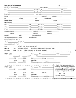 AUTO QUOTE WORKSHEET                                                                                     Date _______________
How did your hear about US?_______________________________________ Phone Number __________________________________
Name ______________________________________________ Social Security #_________________________________ DOB ______________
      _______________________________________________Social Security #_________________________________ DOB ______________
Driver Lic #___________________________________________       Driver Lic # _____________________________________________________
Address _________________________________________________________ How Long? ________ Previous? ________
City ______________________ County ____________________ Zip ___________ E-mail address?___________________________________
Present Insurer ________________________________________ Premium _______________________ Exp Date _________________________
Why Shopping _________________________________________________________________________________________________________
3rd driver ___________________________________ DOB ____________ Driver Lic # _______________________ Relationship______________
4th driver ___________________________________ DOB ____________ Driver Lic # _______________________ Relationship______________
5th driver ___________________________________ DOB ____________ Driver Lic # _______________________ Relationship______________
Occupation (insured) ________________________________ (how long) _______________ (previous) ____________
              (Spouse) ________________________________ (how long) _______________ (previous) ____________
Children?_________________ Ages? _________________ Any driver carpool? ________________________________
Any driver licensed less than 9 years? ___________ Who & how long? ____________________________________________________________
Violations last 5 years? Y or N
Who? __________________ What/When? ______________________________________________________________ ____________________
Accidents last 5 years? Y or N
Who? __________________ At Fault? Y or N How much paid out? _____________________________________________________________
EVER had             DUI     RECKLESS DRIVING         INSURANCE CANCELLED OR REFUSED When _____________________________
Any drivers         AWAY AT SCHOOL      GOOD STUDENTS or W/DRIVING TRAINING ___________________________________________

CAR #1 LIMITS                                         Year ________ Make _________________________ Model __________________
                    _________ BI     _________ COMP           VIN#____________________________________________________
         _________ PD        _________ COLL           Cost ______________ Sym/ Age _____________
         _________ MED       _________ RENT           Used How? ___________________________________
         _________ UM        _________ TOW            Miles one way _______ Annual Miles ____________________

                                                                                                   If You or Your Spouse were on the
CAR #2 LIMITS                                                                                      way home from work and some runk
                                                      Year ________ Make _________________________ Model __________________
                                                                                                   crashed through a red light and took
         _________ BI        _________ COMP           VIN#____________________________________________________
                                                                                                   you or your spouse out of the picture
                                                                                                   would you want your car to paid off
         _________ PD        _________ COLL           Cost ______________ Sym/ Age _____________
                                                                                                           Yes     No
         _________ MED       _________ RENT           Used How? ___________________________________
         _________ UM        _________ TOW            Miles one way _______ Annual Miles ____________________ Pay off ______________
                                                                                                   Amount to
 