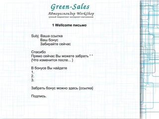 Green­Sales 
Автореспондер WorkShop
умный маркетинг интернет-магазинов
1 Wellcome письмо
Subj: Ваша ссылка
Ваш бонус
Забирайте сейчас
Спасибо
Прямо сейчас Вы можете забрать “ “
{Что изменится после... }
В бонусе Вы найдете
1.
2.
3.
Забрать бонус можно здесь {ссылка}
Подпись.
 
