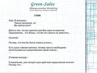 Green­Sales 
Автореспондер WorkShop
умный маркетинг интернет-магазинов
2 Sale
Subj: Я волнуюсь
Прошу прощения, но
Вы пропустили?
Дело в том, что мы сделали для Вас одно интересное
предложение... И я боюсь, что Вы его просто не заметили...
{Ссылка}
Потому, что мне бы было сложно устоять...
Есть одна главная причина, почему просто необходимо
воспользоваться предложением прямо сейчас...
…
{Главная выгода} –
К сожалению, уже сегодня срок действия предложения истечет.
Потому что...
 