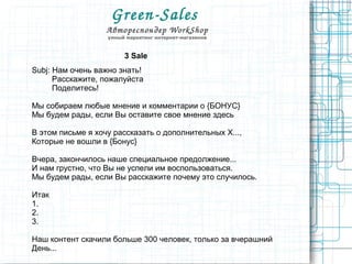 Green­Sales 
Автореспондер WorkShop
умный маркетинг интернет-магазинов
3 Sale
Subj: Нам очень важно знать!
Расскажите, пожалуйста
Поделитесь!
Мы собираем любые мнение и комментарии о {БОНУС}
Мы будем рады, если Вы оставите свое мнение здесь
В этом письме я хочу рассказать о дополнительных X...,
Которые не вошли в {Бонус}
Вчера, закончилось наше специальное предолжение...
И нам грустно, что Вы не успели им воспользоваться.
Мы будем рады, если Вы расскажите почему это случилось.
Итак
1.
2.
3.
Наш контент скачили больше 300 человек, только за вчерашний
День...
 