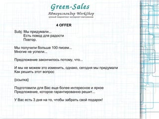 Green­Sales 
Автореспондер WorkShop
умный маркетинг интернет-магазинов
4 OFFER
Subj: Мы придумали...
Есть повод для радости
Повтор.
Мы получили больше 100 писем...
Многие не успели...
Предложение закончилось потому, что...
И мы не можем это изменить, однако, сегодня мы придумали
Как решить этот вопрос
{ссылка}
Подготовили для Вас еще более интересное и яркое
Предложение, которое гарантированно решит...
У Вас есть 3 дня на то, чтобы забрать свой подарок!
 