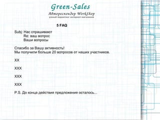 Green­Sales 
Автореспондер WorkShop
умный маркетинг интернет-магазинов
5 FAQ
Subj: Нас спрашивают
Re: ваш вопрос
Ваши вопросы
Спасибо за Вашу активность!
Мы получили больше 20 вопросов от наших участников.
XX
XXX
XXX
XXX
P.S. До конца действия предложения осталось...
 
