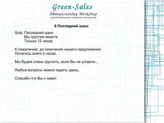 Green­Sales 
Автореспондер WorkShop
умный маркетинг интернет-магазинов
6 Последний шанс
Subj: Последний шанс
Мы грустим вместе
Только 12 часов.
К сожалению, до окончания нашего предложения
Осталось всего x часов.
Мы будем очень грустить, если Вы не успеете...
Любые вопросы можно задать здесь.
Спасибо что Вы с нами!
 
