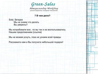 Green­Sales 
Автореспондер WorkShop
умный маркетинг интернет-магазинов
7 В чем дело?
Subj: Загадка
Мы не знаем что делать
Вы уверены?
Мы испробовали все.. но вы так и не воспользовались
Нашим предолжением {ссылка}
Мы не можем уснуть, пока не узнаем всей правды
Расскажите нам и Вы получите небольшой подарок!
 