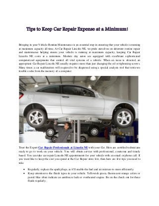 Tips to Keep Car Repair Expense at a Minimum!
Bringing in your Vehicle Routine Maintenance is an essential step in ensuring that your vehicle is running
at maximum capacity all time. At Car Repair Lincoln NE, we pride ourselves on deterrent routine repair
and maintenance helping ensure your vehicle is running at maximum capacity, keeping Car Repair
Lincoln NE costs at a minimum. Modern day autos are equipped with exorbitant sophisticated
computerized equipments that control all vital systems of a vehicle. When an issue is detected, an
appropriate Car Repair Lincoln NE usually requires more than just changing the oil or tightening screws.
Many times a car malfunction will required to be diagnosed using a special analysis tool that retrieves
trouble codes from the memory of a computer.
Trust the Expert Car Repair Professionals at Lincoln NE with your Car. Here are certified technicians
ready to go to work on your vehicle. You will obtain service with professional, courteous and timely
based. You can take car repair Lincoln NE appointments for your vehicle with an email or phone call. If
you want like to keep the cost you spend at the Car Repair store low, then here are few tips you need to
take.
 Regularly, replace the spark plugs, as it’ll enable the fuel and air mixture to more efficiently.
 Keep attention to the fluids types in your vehicle. Yellowish green, fluorescent orange colors or
pastel blue often indicate an antifreeze leak or overheated engine. Be on the check out for these
fluids regularly.
 