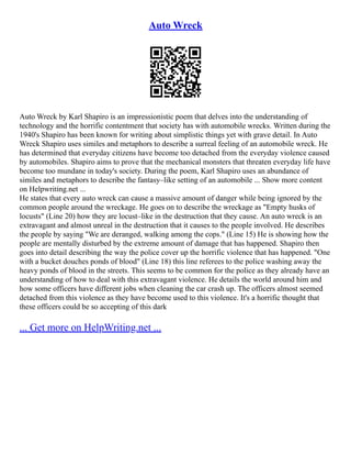 Auto Wreck
Auto Wreck by Karl Shapiro is an impressionistic poem that delves into the understanding of
technology and the horrific contentment that society has with automobile wrecks. Written during the
1940's Shapiro has been known for writing about simplistic things yet with grave detail. In Auto
Wreck Shapiro uses similes and metaphors to describe a surreal feeling of an automobile wreck. He
has determined that everyday citizens have become too detached from the everyday violence caused
by automobiles. Shapiro aims to prove that the mechanical monsters that threaten everyday life have
become too mundane in today's society. During the poem, Karl Shapiro uses an abundance of
similes and metaphors to describe the fantasy–like setting of an automobile ... Show more content
on Helpwriting.net ...
He states that every auto wreck can cause a massive amount of danger while being ignored by the
common people around the wreckage. He goes on to describe the wreckage as "Empty husks of
locusts" (Line 20) how they are locust–like in the destruction that they cause. An auto wreck is an
extravagant and almost unreal in the destruction that it causes to the people involved. He describes
the people by saying "We are deranged, walking among the cops." (Line 15) He is showing how the
people are mentally disturbed by the extreme amount of damage that has happened. Shapiro then
goes into detail describing the way the police cover up the horrific violence that has happened. "One
with a bucket douches ponds of blood" (Line 18) this line referees to the police washing away the
heavy ponds of blood in the streets. This seems to be common for the police as they already have an
understanding of how to deal with this extravagant violence. He details the world around him and
how some officers have different jobs when cleaning the car crash up. The officers almost seemed
detached from this violence as they have become used to this violence. It's a horrific thought that
these officers could be so accepting of this dark
... Get more on HelpWriting.net ...
 