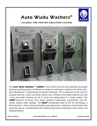 Auto Wudu Washers ©
                    ISLAMIC PRE-PRAYER ABLUTION SYSTEM




  The Auto Wudu Washers © (AWW) is the world’s first and only automatic pre-prayer
  personal washing system introduced to enable an individual to perform the Wudu ablu-
  tion efficaciously in conformance to Quranic teachings. This is achieved by the use of a
  purpose built ear, mouth and facial washer unit, a forearm and elbow washing unit and
  a foot and ankle washing unit all of which are incorporated in a single system. The
  AWW© performs all these three Wudu functions hygienically, conveniently and effi-
  ciently without water spillage. The AWW© incorporates state of the art technology in
  fluid dynamics, valve control technology and ergonomics, creating an environment that
  gives the user an individualized clean washing and drying experience never known and
  available before.


Made in Australia           © AACE Worldwide Pty. Ltd. : N587624              U.S Patent Pending
 