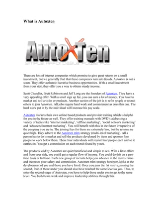 What is Autoxten




There are lots of internet companies which promise to give great returns on a small
investment, but we generally find that these companies turn into frauds. Autoxten is not a
scam. They offer authentic lucrative business opportunities. With a small investment
from your side, they offer you a way to obtain steady income.

Scott Chandler, Brett Robinson and Jeff Long are the founders of Autoxten. They have a
very appealing offer. With a small sign up fee, you can earn a lot of money. You have to
market and sell articles or products. Another section of the job is to refer people or recruit
others to join Autoxten. All jobs require hard work and commitment as does this one. The
hard work put in by the individual will increase his pay scale.

Autoxten markets their own online based products and provide training which is helpful
for you in the future as well. They offer training manuals with DVD’s addressing a
variety of topics like ‘internet marketing’, ‘offline marketing’, ‘social network marketing’
and ‘advanced internet marketing’. You will benefit with this in the future irrespective of
the company you are in. The joining fees for them are extremely low, but the returns are
quiet high. They adhere to the Autoxten mlm strategy (multi-level marketing). All a
person has to do is market and sell the products developed by them and sponsor four
people to work below them. These four individuals will recruit four people each and so it
carries on. You get a commission on each recruit found by yours.

The products sold by Autoxten are quiet beneficial and simple to sell. With a little effort
and from your side, you could get a regular flow of income. You could do this on a part-
time basis or fulltime. Each new group of recruits helps you advance in the matrix ranks
and increases your salary and commission. Autoxten mlm strategy however, looks at the
development of you and those you have hired. Once you pass the 1st matrix, passing the
second, four of those under you should also have reached the same level as you. Thus, to
enter the second stage of Autoxten, you have to help those under you to get to the same
level. You build team work and improve leadership abilities through this.
 