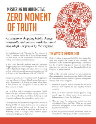 Jim Lecinski’s new book “Winning The Zero Moment of
Truth” is required reading for all dealership personnel.
The free book can be downloaded electronically by
visiting www.zeromomentoftruth.com .
In the book, Lecinski outlines how the consumer
shopping experience has changed as the Internet has
evolved. Specifically he presents a data driven road map
on how businesses should operate during a time period
he defines as the “Zero Moment of Truth” (ZMOT).
Google research has shown that consumers shopping for
a car are influenced by over 18 different online sources
before they contact a dealership via phone, a lead form,
or walk-in as an up. This period of time is called the
Zero Moment of Truth.
For car dealers, understanding the Automotive ZMOT
means that their attention must be equally focused on
what is displayed online about their dealership as well
as how their physical showroom looks and operates.
Online reviews are one of the most powerful influences
during ZMOT yet many dealers have yet to inspect,
respond, and promote online reviews. Reviews are
important because when a consumer searches for a
dealership name in Google, often multiple review
websites are displayed on Page One.
TEN WAYS TO IMPROVE ZMOT
Dealers looking to leverage ZMOT for their dealership
must first respect the power of the consumer. An
individual that is not treated properly by a dealership
has the power to blog, post a video, or record their
experience on a review site for thousands of local car
shoppers to see each month.
With a solid sales and customer service processes in
place, a dealer that wants to dominate the Zero Moment
of Truth can invest in a number of proven strategies to
connect with online shoppers.
1.	 Inspect all popular review websites that list their
business and respond to any negative reviews
sincerely.
2.	 Start an in-store customer review process using
mobile apps to collect reviews from customers
before customers leave the dealership.
3.	 There are many 3rd party review websites, so start
with Google Places and Yelp. These are the most
influential and popular review websites and both
have free mobile apps.
4.	 Create and publish customer testimonial videos on
YouTube and other popular video sharing websites.
mastering the automotive
zero moment
of truth
As consumer shopping habits change
drastically, automotive marketers must
also adapt - or perish by the wayside.
 