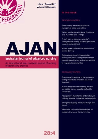 I28:4
An international peer reviewed journal of nursing
research and practice
australian journal of advanced nursing
AJAN
June ‑ August 2011
Volume 28 Number 4
IN THIS ISSUE
RESEARCH PAPERS
Team nursing: experiences of nurse
managers in acute care setting
Patient satisfaction with Nurse Practitioner
care in primary care settings
''I don't want to become a scientist'':
undergraduate nursing students' perceived
value of course content
Nurses make a difference in immunisation
service delivery
Occupational stress in the Australian
nursing workforce: a comparison between
hospital -based nurses and nurses working
in very remote communities
SCHOLARLY PAPERS
The nurse educator role in the acute care
setting in Australia: important but poorly
described
Nurses' experience establishing a nurse-
led bladder cancer surveillance flexible
cystoscopy
Postoperative hypothermia and mortality in
critically ill adults: review and meta-analysis
Emergency surgery: measure, change and
benefit
Medication calculation competencies for
registered nurses: a literature review
 