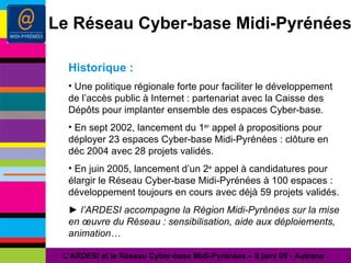 Le Réseau Cyber-base Midi-Pyrénées Historique : Une politique régionale forte pour faciliter le développement de l’accès public à Internet : partenariat avec la Caisse des Dépôts pour implanter ensemble des espaces Cyber-base. En sept 2002, lancement du 1 er  appel à propositions pour déployer 23 espaces Cyber-base Midi-Pyrénées : clôture en déc 2004 avec 28 projets validés. En juin 2005, lancement d’un 2 e  appel à candidatures pour élargir le Réseau Cyber-base Midi-Pyrénées à 100 espaces : développement toujours en cours avec déjà 59 projets validés. ►  l’ARDESI accompagne la Région Midi-Pyrénées sur la mise en œuvre du Réseau : sensibilisation, aide aux déploiements, animation… L’ARDESI et le Réseau Cyber-base Midi-Pyrénées – 8 janv 09 - Autrans 