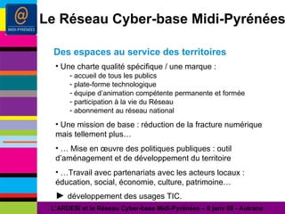 Des espaces au service des territoires L’ARDESI et le Réseau Cyber-base Midi-Pyrénées – 8 janv 09 - Autrans Le Réseau Cyber-base Midi-Pyrénées Une charte qualité spécifique / une marque : accueil de tous les publics plate-forme technologique équipe d’animation compétente permanente et formée participation à la vie du Réseau abonnement au réseau national Une mission de base : réduction de la fracture numérique mais tellement plus… …  Mise en œuvre des politiques publiques : outil d’aménagement et de développement du territoire … Travail avec partenariats avec les acteurs locaux : éducation, social, économie, culture, patrimoine… ►  développement des usages TIC. 