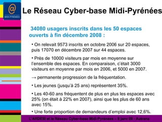 34080 usagers inscrits dans les 50 espaces  ouverts à fin décembre 2008 : L’ARDESI et le Réseau Cyber-base Midi-Pyrénées – 8 janv 09 - Autrans Le Réseau Cyber-base Midi-Pyrénées On relevait 9573 inscrits en octobre 2006 sur 20 espaces, puis 17070 en décembre 2007 sur 44 espaces. Près de 10000 visiteurs par mois en moyenne sur l’ensemble des espaces. En comparaison, c’était 3000 visiteurs en moyenne par mois en 2006, et 5000 en 2007. ->  permanente progression de la fréquentation. Les jeunes (jusqu’à 25 ans) représentent 35%. Les 40-60 ans fréquentent de plus en plus les espaces avec 25% (on était à 22% en 2007), ainsi que les plus de 60 ans avec 15%. Une forte proportion de demandeurs d’emploi avec 12,6%. 