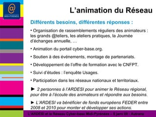 L’animation du Réseau Différents besoins, différentes réponses : Organisation de rassemblements réguliers des animateurs : les grands @teliers, les ateliers pratiques, la Journée d’échanges annuelle, … Animation du portail cyber-base.org. Soutien à des événements, montage de partenariats. Développement de l’offre de formation avec le CNFPT. Suivi d’études : l’enquête Usages. Participation dans les réseaux nationaux et territoriaux. ►  2 personnes à l’ARDESI pour animer le Réseau régional, pour être à l’écoute des animateurs et répondre aux besoins. ►   L’ARDESI va bénéficier de fonds européens FEDER entre 2008 et 2010 pour monter et développer ses actions. L’ARDESI et le Réseau Cyber-base Midi-Pyrénées – 8 janv 09 - Autrans 