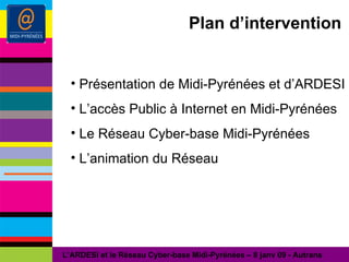 Plan d’intervention Présentation de Midi-Pyrénées et d’ARDESI L’accès Public à Internet en Midi-Pyrénées Le Réseau Cyber-base Midi-Pyrénées L’animation du Réseau L’ARDESI et le Réseau Cyber-base Midi-Pyrénées – 8 janv 09 - Autrans 