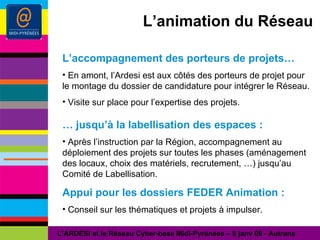 L’animation du Réseau L’accompagnement des porteurs de projets… En amont, l’Ardesi est aux côtés des porteurs de projet pour le montage du dossier de candidature pour intégrer le Réseau. Visite sur place pour l’expertise des projets. …  jusqu’à la labellisation des espaces : Après l’instruction par la Région, accompagnement au déploiement des projets sur toutes les phases (aménagement des locaux, choix des matériels, recrutement, …) jusqu’au Comité de Labellisation. Appui pour les dossiers FEDER Animation : Conseil sur les thématiques et projets à impulser. L’ARDESI et le Réseau Cyber-base Midi-Pyrénées – 8 janv 09 - Autrans 