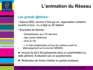 L’animation du Réseau Les grands @teliers : Depuis 2002, environ 3 fois par an, organisation d’ateliers ouverts à tous : il y a déjà eu 20 ateliers. Exemples de thèmes : Sensibilisation aux TIC des élus, Agir contre l’illettrisme Droit et TIC ->   cf. liste récapitulative et tous les contenus sont en téléchargement sur le site de l’ARDESI. ►  Accueil de 20 à 50 participants dans un amphithéâtre ou salle plénière. Evaluation par un questionnaire. ►  Réalisation de livrets d’atelier ou guides pratiques. L’ARDESI et le Réseau Cyber-base Midi-Pyrénées – 8 janv 09 - Autrans 