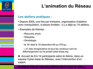 L’animation du Réseau Les ateliers pratiques : Depuis 2005, une fois par trimestre, organisation d’ateliers avec manipulation, à places limitées : il y a déjà eu 14 ateliers. Exemples de thèmes : Retouche photo, Wikipédia, Généalogie, le 16 e  était le 16 décembre 08 sur IPCop… ->   cf. liste récapitulative et tous les contenus sont en téléchargement sur le portail cyber-base.org. ►  Accueil de 8 à 14 participants selon le thème, dans un espace Cyber-base du Réseau, avec l’intervention d’un expert. ►  Préparation de supports d’ateliers et documents utiles. L’ARDESI et le Réseau Cyber-base Midi-Pyrénées – 8 janv 09 - Autrans 