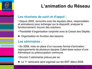L’animation du Réseau Les réunions de suivi et d’appui : Depuis 2005, rencontre avec les équipes (élus, responsables et animateurs) pour échanger sur le dispositif, analyser le fonctionnement, trouver des solutions. Possibilité d’organisation conjointe avec la Caisse des Dépôts. ►  Organisation en fonction des besoins. Les séminaires : En 2008, mise en place d’un nouveau format d’animation : regroupements de plusieurs équipes Cyber-base autour d’une thématique ou préoccupation commune. Environ 3 séminaires prévus par an. ►  Le 1 er  séminaire sera organisé sur les ENT début 2009.  L’ARDESI et le Réseau Cyber-base Midi-Pyrénées – 8 janv 09 - Autrans 