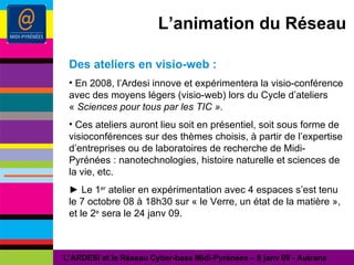 L’animation du Réseau Des ateliers en visio-web : En 2008, l’Ardesi innove et expérimentera la visio-conférence avec des moyens légers (visio-web) lors du Cycle d’ateliers «  Sciences pour tous par les TIC ».  Ces ateliers auront lieu soit en présentiel, soit sous forme de visioconférences sur des thèmes choisis, à partir de l’expertise d’entreprises ou de laboratoires de recherche de Midi-Pyrénées : nanotechnologies, histoire naturelle et sciences de la vie, etc.  ►  Le 1 er  atelier en expérimentation avec 4 espaces s’est tenu le 7 octobre 08 à 18h30 sur « le Verre, un état de la matière », et le 2 e  sera le 24 janv 09. L’ARDESI et le Réseau Cyber-base Midi-Pyrénées – 8 janv 09 - Autrans 