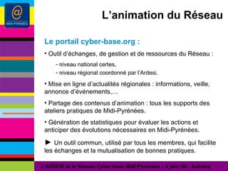 L’animation du Réseau Le portail cyber-base.org : Outil d’échanges, de gestion et de ressources du Réseau : niveau national certes, niveau régional coordonné par l’Ardesi. Mise en ligne d’actualités régionales : informations, veille, annonce d’événements,… Partage des contenus d’animation : tous les supports des ateliers pratiques de Midi-Pyrénées. Génération de statistiques pour évaluer les actions et anticiper des évolutions nécessaires en Midi-Pyrénées. ►  Un outil commun, utilisé par tous les membres, qui facilite les échanges et la mutualisation de bonnes pratiques. L’ARDESI et le Réseau Cyber-base Midi-Pyrénées – 8 janv 09 - Autrans 