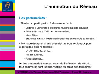 L’animation du Réseau Les partenariats : Soutien et participation à des événements : Ludovia : Université d’été sur le multimédia ludo-éducatif, Forum des Jeux Vidéo et du Multimédia, Libre Clics, etc. toute initiative intéressante pour les animateurs du réseau. Montage de partenariats avec des acteurs régionaux pour aider à des actions locales : DRAC, DRDJS, CRIJ,… les consulaires,… AssoSciences,… ►  Les partenariats sont au cœur de l’animation de réseau, tout comme ils sont indispensables au cœur des territoires ! L’ARDESI et le Réseau Cyber-base Midi-Pyrénées – 8 janv 09 - Autrans 