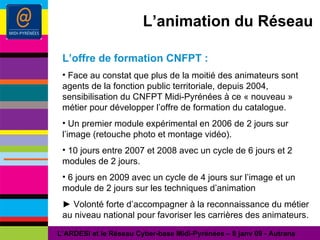 L’animation du Réseau L’offre de formation CNFPT : Face au constat que plus de la moitié des animateurs sont agents de la fonction public territoriale, depuis 2004, sensibilisation du CNFPT Midi-Pyrénées à ce « nouveau » métier pour développer l’offre de formation du catalogue. Un premier module expérimental en 2006 de 2 jours sur l’image (retouche photo et montage vidéo). 10 jours entre 2007 et 2008 avec un cycle de 6 jours et 2 modules de 2 jours. 6 jours en 2009 avec un cycle de 4 jours sur l’image et un module de 2 jours sur les techniques d’animation ►  Volonté forte d’accompagner à la reconnaissance du métier au niveau national pour favoriser les carrières des animateurs. L’ARDESI et le Réseau Cyber-base Midi-Pyrénées – 8 janv 09 - Autrans 