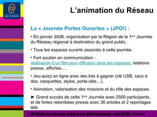 L’animation du Réseau La « Journée Portes Ouvertes » (JPO!) : En janvier 2008, organisation par la Région de la 1 ère  Journée du Réseau régional à destination du grand public. Tous les espaces ouverts associés à cette journée. Fort soutien en communication :  réalisation d’un film pour diffusion dans les espaces , relations presse, affiches,… Jeu-quizz en ligne avec des lots à gagner (clé USB, sacs à dos, casquettes, stylos, porte-clés…). Animation, valorisation des missions et du rôle des espaces. ►  Grand succès de cette 1 ère  Journée avec 2500 participants, et  de fortes retombées presse avec 36 articles et 2 reportages télé. ►  Volonté de reconduire un tel événement en 2009. L’ARDESI et le Réseau Cyber-base Midi-Pyrénées – 8 janv 09 - Autrans 