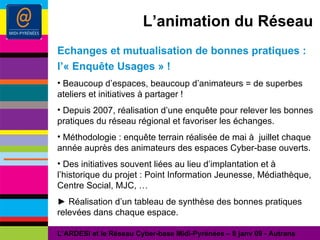 L’animation du Réseau Echanges et mutualisation de bonnes pratiques : l’« Enquête Usages » ! Beaucoup d’espaces, beaucoup d’animateurs = de superbes ateliers et initiatives à partager ! Depuis 2007, réalisation d’une enquête pour relever les bonnes pratiques du réseau régional et favoriser les échanges. Méthodologie : enquête terrain réalisée de mai à  juillet chaque année auprès des animateurs des espaces Cyber-base ouverts. Des initiatives souvent liées au lieu d’implantation et à l’historique du projet : Point Information Jeunesse, Médiathèque, Centre Social, MJC, … ►  Réalisation d’un tableau de synthèse des bonnes pratiques relevées dans chaque espace. L’ARDESI et le Réseau Cyber-base Midi-Pyrénées – 8 janv 09 - Autrans 