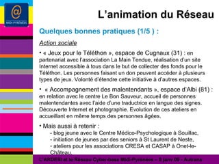 L’animation du Réseau Quelques bonnes pratiques (1/5 ) : Action sociale « Jeux pour le Téléthon », espace de Cugnaux (31) :  en partenariat avec l’association La Main Tendue, réalisation d’un site Internet accessible à tous dans le but de collecter des fonds pour le Téléthon. Les personnes faisant un don peuvent accéder à plusieurs types de jeux. Volonté d’étendre cette initiative à d’autres espaces. « Accompagnement des malentendants », espace d’Albi (81) : en relation avec le centre Le Bon Sauveur, accueil de personnes malentendantes avec l’aide d’une traductrice en langue des signes. Découverte Internet et photographie. Evolution de ces ateliers en accueillant en même temps des personnes âgées. Mais aussi à retenir : - blog jeune avec le Centre Médico-Psychologique à Souillac, - initiation de jeunes par des seniors à St Laurent de Neste, ateliers pour les associations CRESA et CASAP à Onet-le-Château. L’ARDESI et le Réseau Cyber-base Midi-Pyrénées – 8 janv 09 - Autrans 