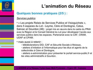 L’animation du Réseau Quelques bonnes pratiques (2/5 ) : Services publics « Les projets Relais de Services Publics et Visioguichets », dans 5 espaces du Lot - Leyme, Cère et Dordogne, Catus, Salviac et Gourdon (46) :  projet mis en œuvre dans le cadre du PRAI avec la Région et le Conseil Général du Lot pour développer l’accès aux services publics dans les espaces. Partenariat avec la CAF, CRAM, UDAF et CPAM. mais aussi à retenir : télédéclarations DGI, CAF et Sécurité Sociale à Moissac, ateliers d’initiation à l’informatique pour les élus et agents de la collectivités à Cère et Dordogne, ateliers e-administration pour présenter le portail service-public.fr et les sites administratifs à Gourdon. L’ARDESI et le Réseau Cyber-base Midi-Pyrénées – 8 janv 09 - Autrans 