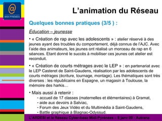 L’animation du Réseau Quelques bonnes pratiques (3/5 ) : Éducation – jeunesse « Création de rap avec les adolescents » :  atelier réservé à des jeunes ayant des troubles du comportement, déjà connus de l’AJC. Avec l’aide des animateurs, les jeunes ont réalisé un morceau de rap en 6 séances. Etant donné le succès à mobiliser ces jeunes cet atelier est reconduit. « Création de courts métrages avec le LEP » :  en partenariat avec le LEP Casteret de Saint-Gaudens, réalisation par les adolescents de courts métrages (écriture, tournage, montage). Les thématiques sont très diverses : les républicains en Espagne, un magasin à Toulouse, la mémoire des harkis… Mais aussi à retenir : accueil de 17 classes (maternelles et élémentaires) à Gramat, aide aux devoirs à Salviac, Forum des Jeux Vidéo et du Multimédia à Saint-Gaudens, Battle graphique à Blagnac-Odyssud. L’ARDESI et le Réseau Cyber-base Midi-Pyrénées – 8 janv 09 - Autrans 