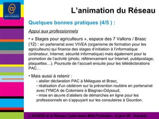 L’animation du Réseau Quelques bonnes pratiques (4/5 ) : Appui aux professionnels « Stages pour agriculteurs », espace des 7 Vallons / Brasc (12) :  en partenariat avec VIVEA (organisme de formation pour les agriculteurs) qui finance des stages d’initiation à l’informatique (ordinateur, Internet, sécurité informatique) mais également pour la promotion de l’activité (photo, référencement sur Internet, publipostage, plaquettes…). Poursuite de l’accueil ensuite pour les télédéclarations PAC… Mais aussi à retenir : - atelier déclaration PAC à Mélagues et Brasc,  réalisation d'un cédérom sur la prévention routière en partenariat avec l'YMCA de Colomiers à Blagnac-Odyssud, mise en œuvre d’ateliers de démarches en ligne pour les professionnels en s’appuyant sur les consulaires à Gourdon. L’ARDESI et le Réseau Cyber-base Midi-Pyrénées – 8 janv 09 - Autrans 