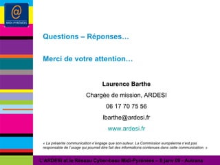 Questions – Réponses… Merci de votre attention… Laurence Barthe Chargée de mission, ARDESI 06 17 70 75 56 [email_address] www.ardesi.fr « La présente communication n’engage que son auteur. La Commission européenne n’est pas responsable de l’usage qui pourrait être fait des informations contenues dans cette communication. » L’ARDESI et le Réseau Cyber-base Midi-Pyrénées – 8 janv 09 - Autrans 