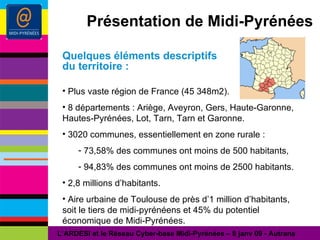 Présentation de Midi-Pyrénées Quelques éléments descriptifs du territoire : Plus vaste région de France (45 348m2). 8 départements : Ariège, Aveyron, Gers, Haute-Garonne, Hautes-Pyrénées, Lot, Tarn, Tarn et Garonne. 3020 communes, essentiellement en zone rurale : 73,58% des communes ont moins de 500 habitants, 94,83% des communes ont moins de 2500 habitants. 2,8 millions d’habitants. Aire urbaine de Toulouse de près d’1 million d’habitants, soit le tiers de midi-pyrénéens et 45% du potentiel économique de Midi-Pyrénées. L’ARDESI et le Réseau Cyber-base Midi-Pyrénées – 8 janv 09 - Autrans 
