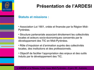 Présentation de l’ARDESI Statuts et missions : Association Loi 1901, créée et financée par la Région Midi-Pyrénées. Structure partenariale associant étroitement les collectivités locales et acteurs socio-économiques concernés par le développement des TIC en Midi-Pyrénées. Rôle d’impulsion et d’animation auprès des collectivités locales, des institutions et des professionnels. Objectif de faciliter l’appropriation des enjeux et des outils induits par le développement des TIC. L’ARDESI et le Réseau Cyber-base Midi-Pyrénées – 8 janv 09 - Autrans 